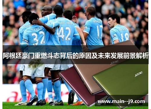 阿根廷豪门重燃斗志背后的原因及未来发展前景解析 阿根廷豪门重燃斗志背后的原因及未来发展前景解析
