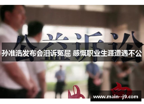 孙准浩发布会泪诉冤屈 感慨职业生涯遭遇不公 孙准浩发布会泪诉冤屈 感慨职业生涯遭遇不公