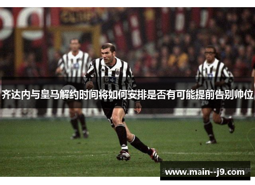 齐达内与皇马解约时间将如何安排是否有可能提前告别帅位