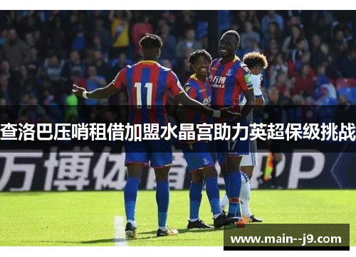 查洛巴压哨租借加盟水晶宫助力英超保级挑战 查洛巴压哨租借加盟水晶宫助力英超保级挑战