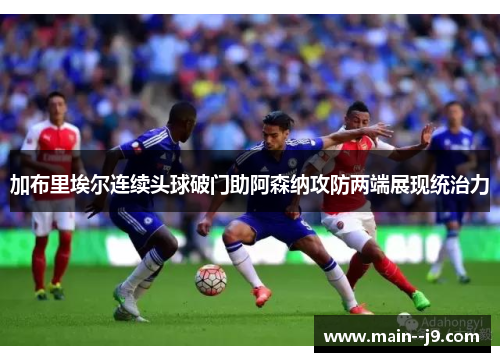 加布里埃尔连续头球破门助阿森纳攻防两端展现统治力 加布里埃尔连续头球破门助阿森纳攻防两端展现统治力