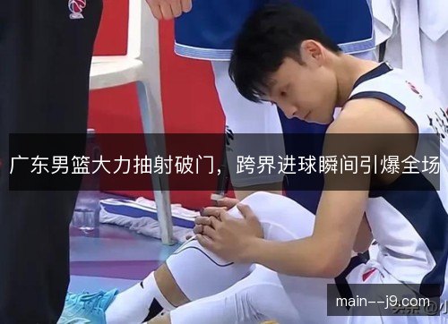 广东男篮大力抽射破门，跨界进球瞬间引爆全场